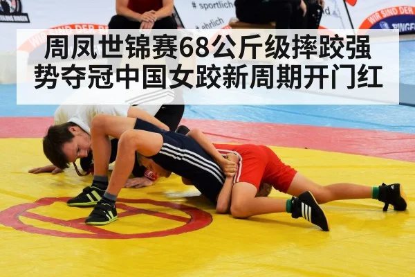 周凤世锦赛68公斤级摔跤强势夺冠中国女跤新周期开门红