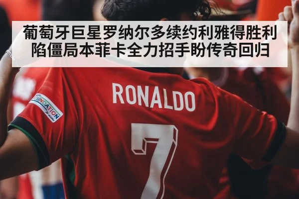 葡萄牙巨星罗纳尔多续约利雅得胜利陷僵局本菲卡全力招手盼传奇回归